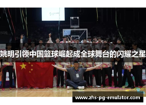 姚明引领中国篮球崛起成全球舞台的闪耀之星