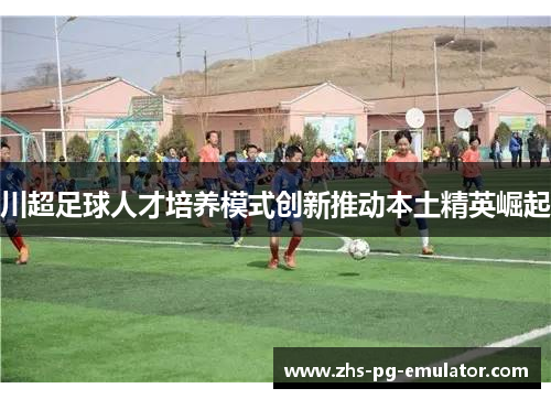 川超足球人才培养模式创新推动本土精英崛起