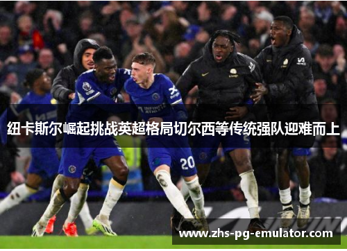 纽卡斯尔崛起挑战英超格局切尔西等传统强队迎难而上
