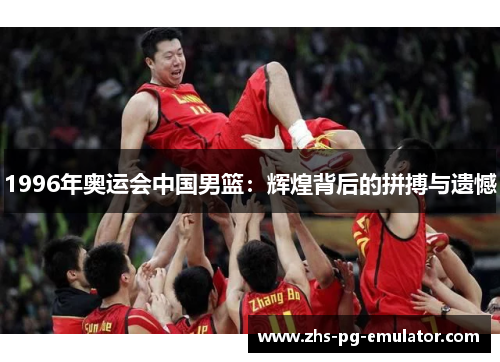 1996年奥运会中国男篮：辉煌背后的拼搏与遗憾
